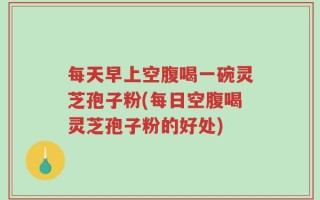 每天早上空腹喝一碗灵芝孢子粉(每日空腹喝灵芝孢子粉的好处)
