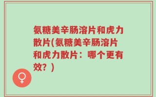 氨糖美辛肠溶片和虎力散片(氨糖美辛肠溶片和虎力散片：哪个更有效？)