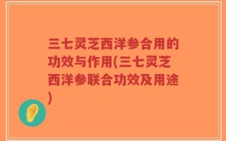 三七灵芝西洋参合用的功效与作用(三七灵芝西洋参联合功效及用途)