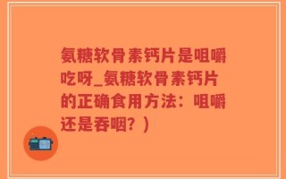 氨糖软骨素钙片是咀嚼吃呀_氨糖软骨素钙片的正确食用方法：咀嚼还是吞咽？)