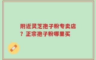 附近灵芝孢子粉专卖店？正宗孢子粉哪里买