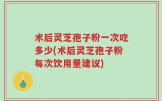 术后灵芝孢子粉一次吃多少(术后灵芝孢子粉每次饮用量建议)