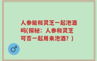 人参能和灵芝一起泡酒吗(探秘：人参和灵芝可否一起用来泡酒？)