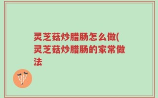 灵芝菇炒腊肠怎么做(灵芝菇炒腊肠的家常做法