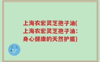 上海农宏灵芝孢子油(上海农宏灵芝孢子油：身心健康的天然护盾)