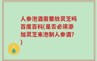 人参泡酒需要放灵芝吗百度百科(是否必须添加灵芝来泡制人参酒？)