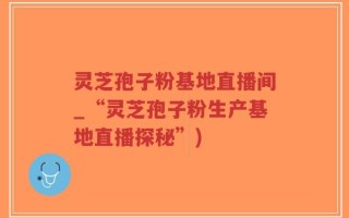 灵芝孢子粉基地直播间_“灵芝孢子粉生产基地直播探秘”)