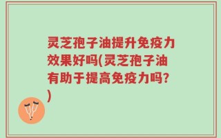 灵芝孢子油提升免疫力效果好吗(灵芝孢子油有助于提高免疫力吗？)