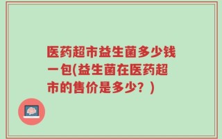 医药超市益生菌多少钱一包(益生菌在医药超市的售价是多少？)