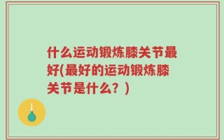 什么运动锻炼膝关节最好(最好的运动锻炼膝关节是什么？)