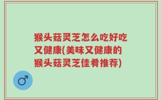 猴头菇灵芝怎么吃好吃又健康(美味又健康的猴头菇灵芝佳肴推荐)