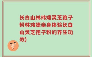 长白山林玮婕灵芝孢子粉林玮婕亲身体验长白山灵芝孢子粉的养生功效)