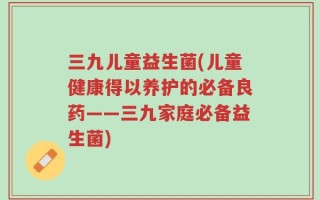 三九儿童益生菌(儿童健康得以养护的必备良药——三九家庭必备益生菌)