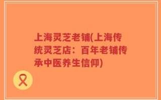 上海灵芝老铺(上海传统灵芝店：百年老铺传承中医养生信仰)