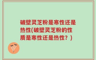 破壁灵芝粉是寒性还是热性(破壁灵芝粉的性质是寒性还是热性？)