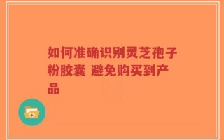 如何准确识别灵芝孢子粉胶囊 避免购买到产品