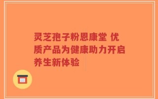 灵芝孢子粉恩康堂 优质产品为健康助力开启养生新体验