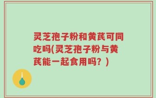 灵芝孢子粉和黄芪可同吃吗(灵芝孢子粉与黄芪能一起食用吗？)