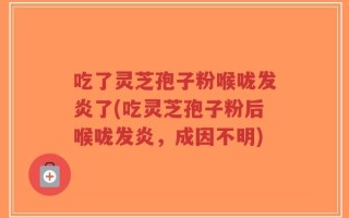 吃了灵芝孢子粉喉咙发炎了(吃灵芝孢子粉后喉咙发炎，成因不明)