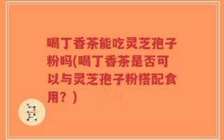 喝丁香茶能吃灵芝孢子粉吗(喝丁香茶是否可以与灵芝孢子粉搭配食用？)