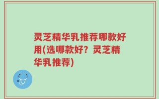 灵芝精华乳推荐哪款好用(选哪款好？灵芝精华乳推荐)