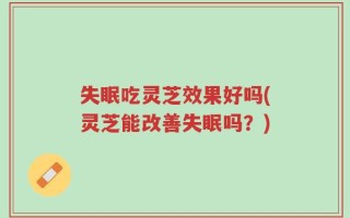 失眠吃灵芝效果好吗(灵芝能改善失眠吗？)