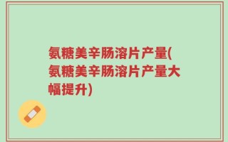 氨糖美辛肠溶片产量(氨糖美辛肠溶片产量大幅提升)