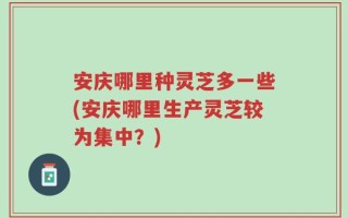 安庆哪里种灵芝多一些(安庆哪里生产灵芝较为集中？)