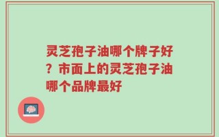 灵芝孢子油哪个牌子好？市面上的灵芝孢子油哪个品牌最好