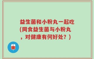 益生菌和小粉丸一起吃(同食益生菌与小粉丸，对健康有何好处？)
