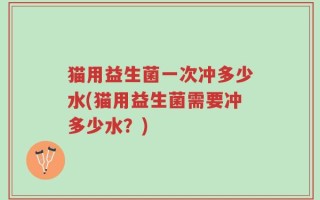 猫用益生菌一次冲多少水(猫用益生菌需要冲多少水？)