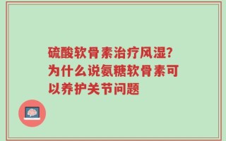 硫酸软骨素治疗风湿？为什么说氨糖软骨素可以养护关节问题