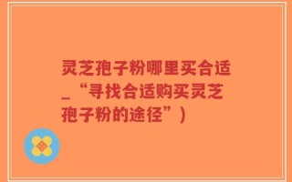 灵芝孢子粉哪里买合适_“寻找合适购买灵芝孢子粉的途径”)