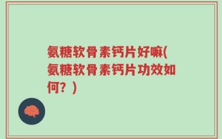 氨糖软骨素钙片好嘛(氨糖软骨素钙片功效如何？)