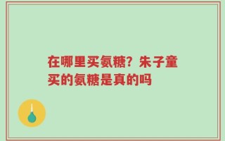 在哪里买氨糖？朱子童买的氨糖是真的吗