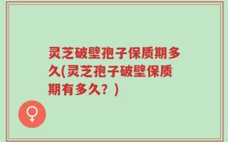 灵芝破壁孢子保质期多久(灵芝孢子破壁保质期有多久？)