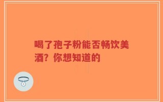 喝了孢子粉能否畅饮美酒？你想知道的