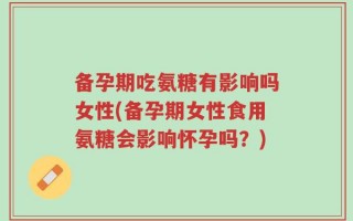 备孕期吃氨糖有影响吗女性(备孕期女性食用氨糖会影响怀孕吗？)