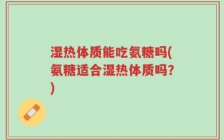 湿热体质能吃氨糖吗(氨糖适合湿热体质吗？)