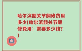 哈尔滨髋关节翻修费用多少(哈尔滨髋关节翻修费用：需要多少钱？)