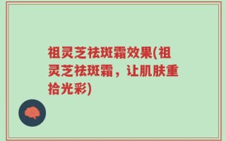 祖灵芝祛斑霜效果(祖灵芝祛斑霜，让肌肤重拾光彩)