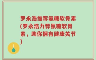 罗永浩推荐氨糖软骨素(罗永浩力荐氨糖软骨素，助你拥有健康关节)
