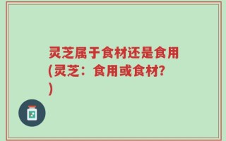 灵芝属于食材还是食用(灵芝：食用或食材？)