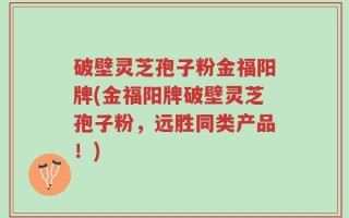 破壁灵芝孢子粉金福阳牌(金福阳牌破壁灵芝孢子粉，远胜同类产品！)