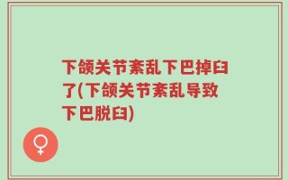 下颌关节紊乱下巴掉臼了(下颌关节紊乱导致下巴脱臼)