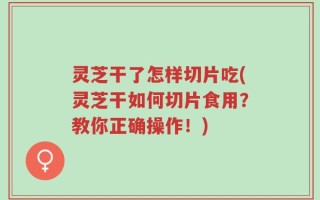 灵芝干了怎样切片吃(灵芝干如何切片食用？教你正确操作！)