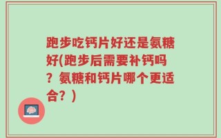 跑步吃钙片好还是氨糖好(跑步后需要补钙吗？氨糖和钙片哪个更适合？)