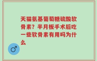 天猫氨基葡萄糖硫酸软骨素？半月板手术后吃一些软骨素有用吗为什么