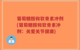 葡萄糖胺和软骨素冲剂(葡萄糖胺和软骨素冲剂：关爱关节健康)