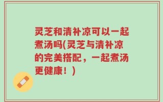 灵芝和清补凉可以一起煮汤吗(灵芝与清补凉的完美搭配，一起煮汤更健康！)